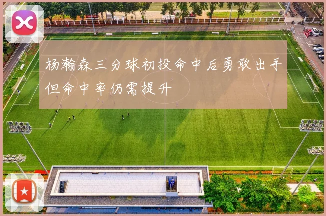 杨瀚森三分球初投命中后勇敢出手但命中率仍需提升