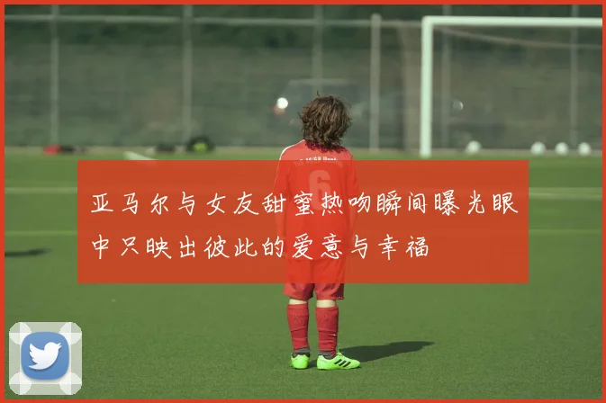 亚马尔与女友甜蜜热吻瞬间曝光眼中只映出彼此的爱意与幸福