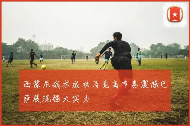 西蒙尼战术成功马竞高节奏震撼巴萨展现强大实力