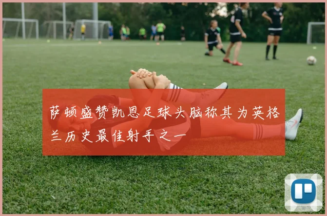 萨顿盛赞凯恩足球头脑称其为英格兰历史最佳射手之一