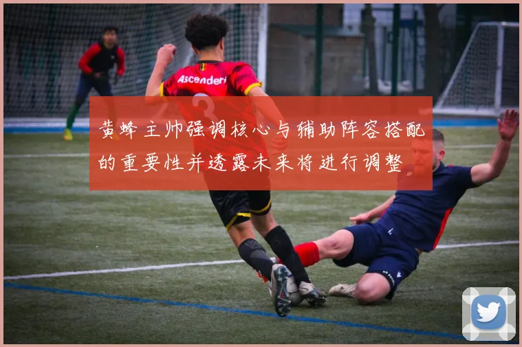 黄蜂主帅强调核心与辅助阵容搭配的重要性并透露未来将进行调整