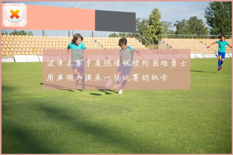 波津本赛季表现堪忧续约困难勇士用库明加换来一场比赛的机会