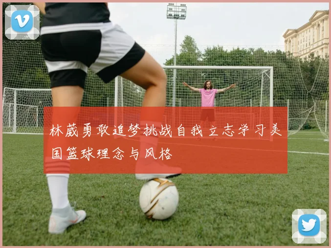林葳勇敢追梦挑战自我立志学习美国篮球理念与风格