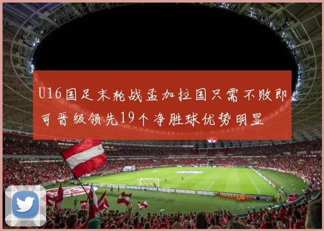 U16国足末轮战孟加拉国只需不败即可晋级领先19个净胜球优势明显