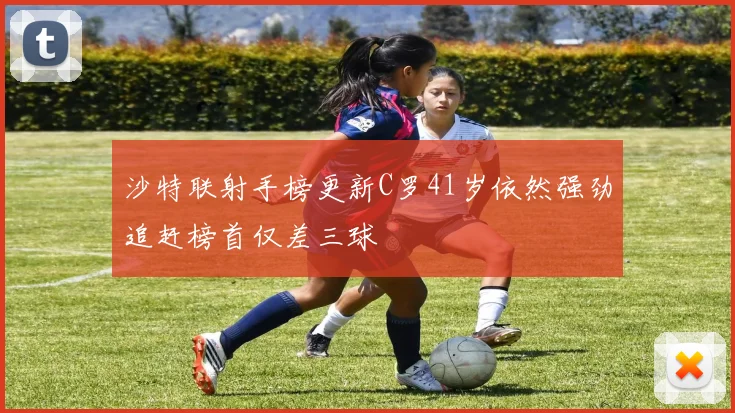 沙特联射手榜更新C罗41岁依然强劲追赶榜首仅差三球
