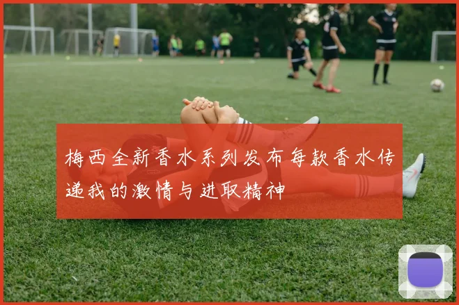 梅西全新香水系列发布每款香水传递我的激情与进取精神