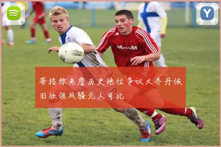 蒂格称老詹历史地位争议大乔丹依旧独领风骚无人可比