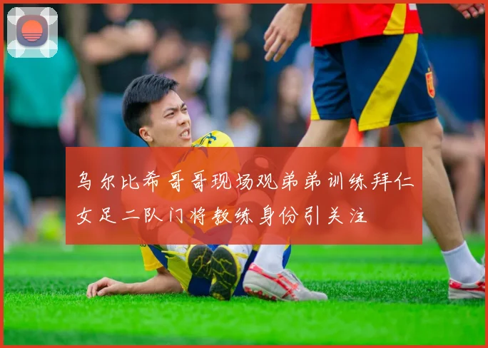 乌尔比希哥哥现场观弟弟训练拜仁女足二队门将教练身份引关注