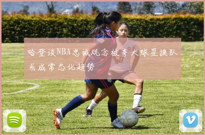 哈登谈NBA忠诚观念被夸大球星换队或成常态化趋势