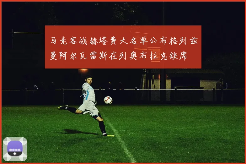 马竞客战赫塔费大名单公布格列兹曼阿尔瓦雷斯在列奥布拉克缺席