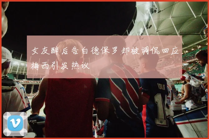 女友醉后告白德保罗却被调侃回应梅西引发热议