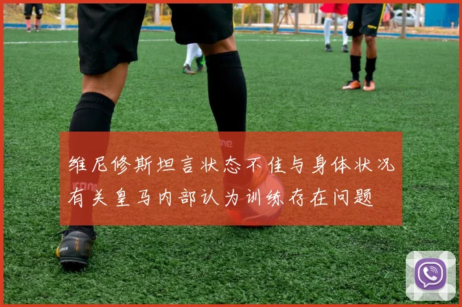 维尼修斯坦言状态不佳与身体状况有关皇马内部认为训练存在问题