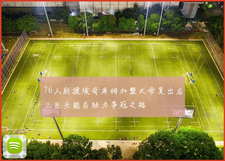 76人新援埃奇库姆加盟大帝复出后三巨头能否助力争冠之路