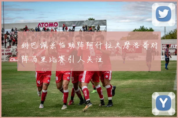 姆巴佩亲临助阵阿什拉夫摩洛哥对阵马里比赛引人关注