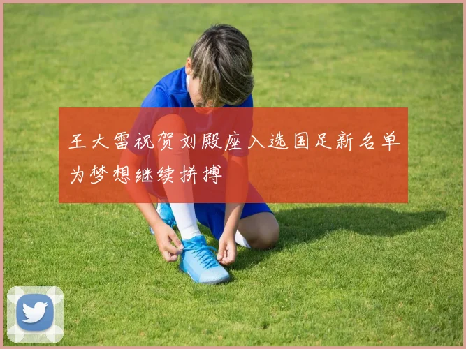 王大雷祝贺刘殿座入选国足新名单为梦想继续拼搏